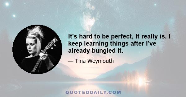 It's hard to be perfect, It really is. I keep learning things after I've already bungled it.