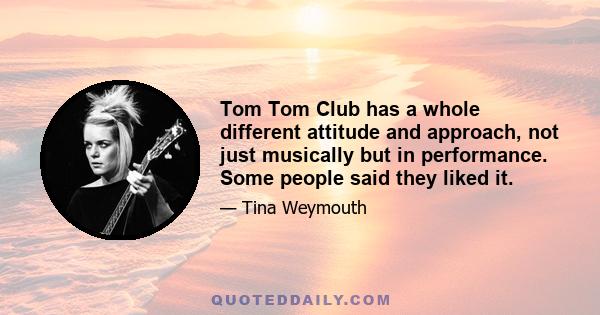 Tom Tom Club has a whole different attitude and approach, not just musically but in performance. Some people said they liked it.