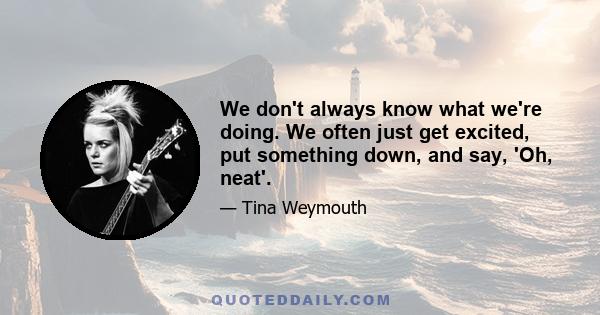 We don't always know what we're doing. We often just get excited, put something down, and say, 'Oh, neat'.