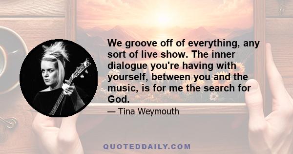 We groove off of everything, any sort of live show. The inner dialogue you're having with yourself, between you and the music, is for me the search for God.