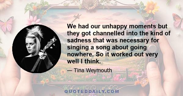 We had our unhappy moments but they got channelled into the kind of sadness that was necessary for singing a song about going nowhere. So it worked out very well I think.