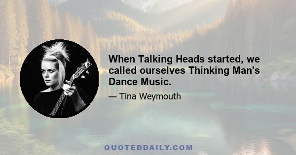 When Talking Heads started, we called ourselves Thinking Man's Dance Music.