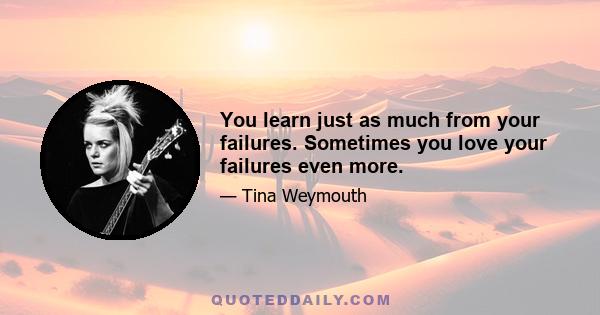 You learn just as much from your failures. Sometimes you love your failures even more.