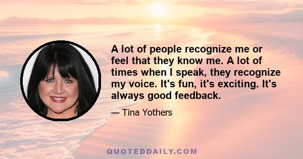 A lot of people recognize me or feel that they know me. A lot of times when I speak, they recognize my voice. It's fun, it's exciting. It's always good feedback.