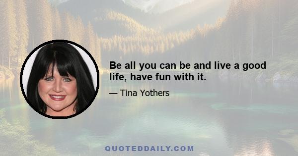 Be all you can be and live a good life, have fun with it.