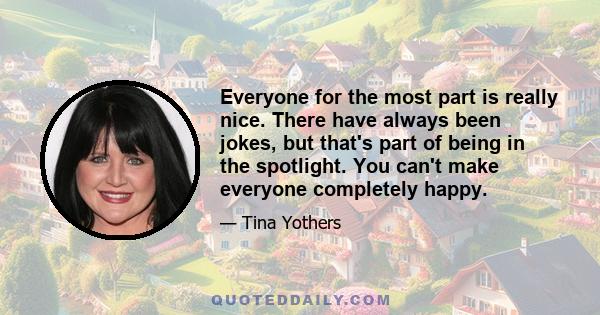 Everyone for the most part is really nice. There have always been jokes, but that's part of being in the spotlight. You can't make everyone completely happy.