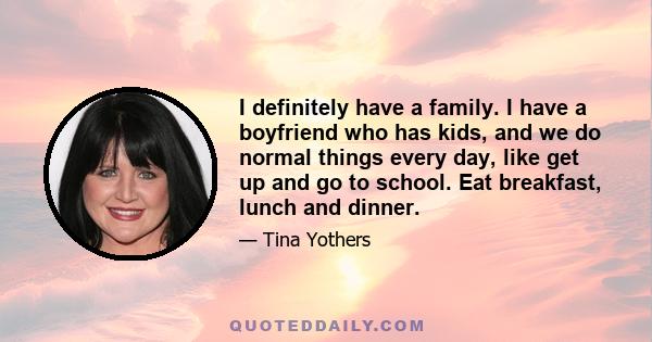 I definitely have a family. I have a boyfriend who has kids, and we do normal things every day, like get up and go to school. Eat breakfast, lunch and dinner.