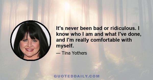 It's never been bad or ridiculous. I know who I am and what I've done, and I'm really comfortable with myself.