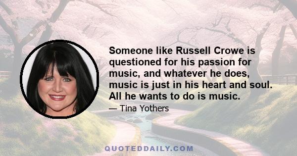 Someone like Russell Crowe is questioned for his passion for music, and whatever he does, music is just in his heart and soul. All he wants to do is music.