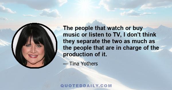 The people that watch or buy music or listen to TV, I don't think they separate the two as much as the people that are in charge of the production of it.