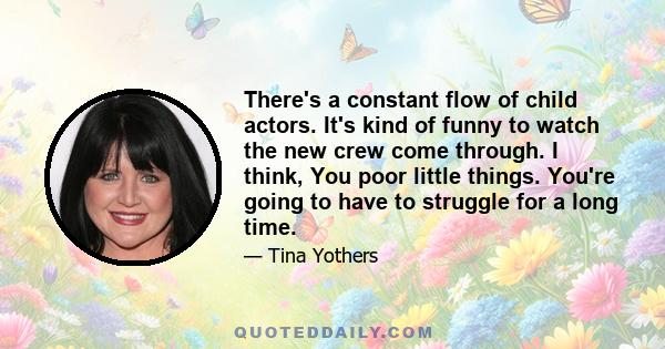 There's a constant flow of child actors. It's kind of funny to watch the new crew come through. I think, You poor little things. You're going to have to struggle for a long time.