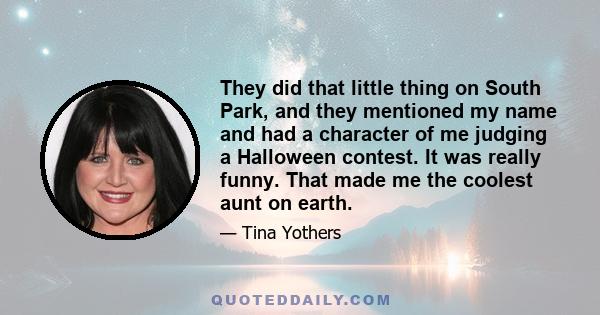 They did that little thing on South Park, and they mentioned my name and had a character of me judging a Halloween contest. It was really funny. That made me the coolest aunt on earth.