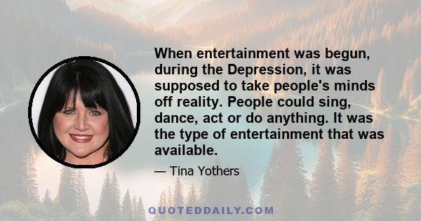 When entertainment was begun, during the Depression, it was supposed to take people's minds off reality. People could sing, dance, act or do anything. It was the type of entertainment that was available.