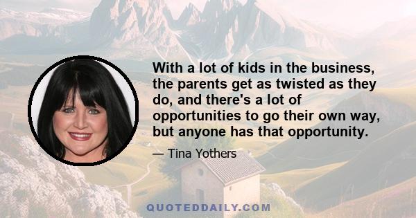 With a lot of kids in the business, the parents get as twisted as they do, and there's a lot of opportunities to go their own way, but anyone has that opportunity.