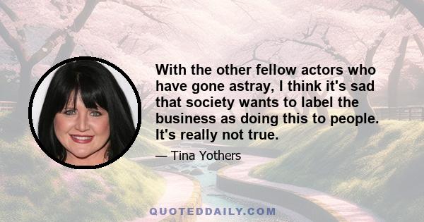 With the other fellow actors who have gone astray, I think it's sad that society wants to label the business as doing this to people. It's really not true.