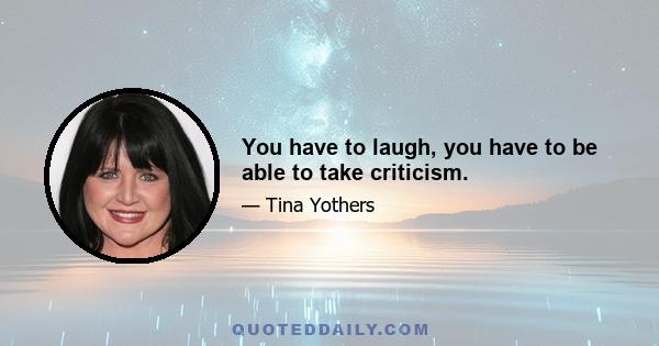 You have to laugh, you have to be able to take criticism.