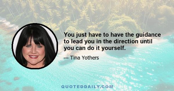 You just have to have the guidance to lead you in the direction until you can do it yourself.