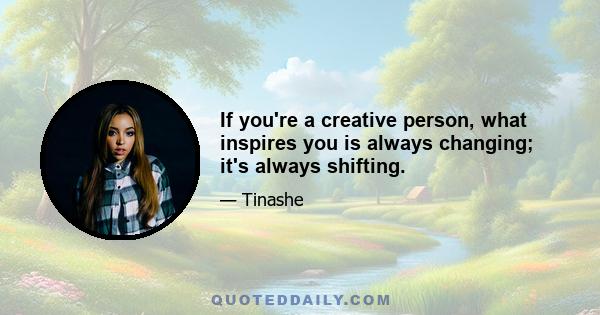 If you're a creative person, what inspires you is always changing; it's always shifting.