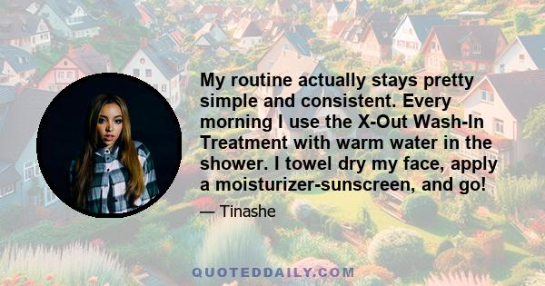 My routine actually stays pretty simple and consistent. Every morning I use the X-Out Wash-In Treatment with warm water in the shower. I towel dry my face, apply a moisturizer-sunscreen, and go!