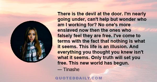 There is the devil at the door. I'm nearly going under, can't help but wonder who am I working for? No one's more enslaved now then the ones who falsely feel they are free. I've come to terms with the fact that nothing