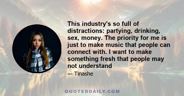 This industry's so full of distractions: partying, drinking, sex, money. The priority for me is just to make music that people can connect with. I want to make something fresh that people may not understand