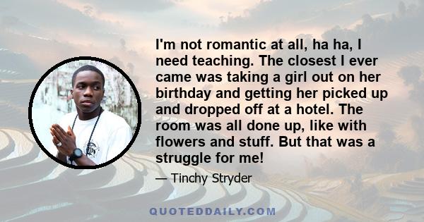 I'm not romantic at all, ha ha, I need teaching. The closest I ever came was taking a girl out on her birthday and getting her picked up and dropped off at a hotel. The room was all done up, like with flowers and stuff. 