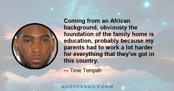 Coming from an African background, obviously the foundation of the family home is education, probably because my parents had to work a lot harder for everything that they've got in this country.