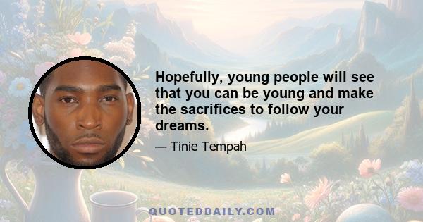 Hopefully, young people will see that you can be young and make the sacrifices to follow your dreams.