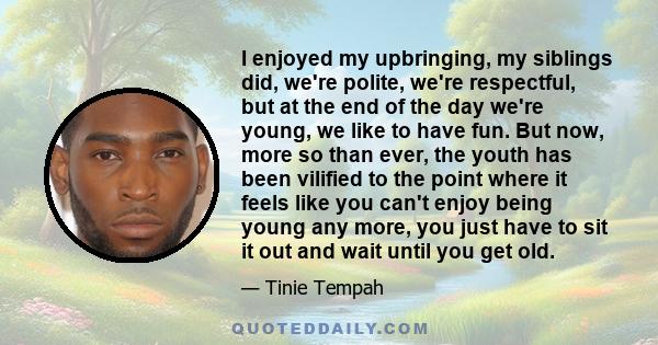 I enjoyed my upbringing, my siblings did, we're polite, we're respectful, but at the end of the day we're young, we like to have fun. But now, more so than ever, the youth has been vilified to the point where it feels