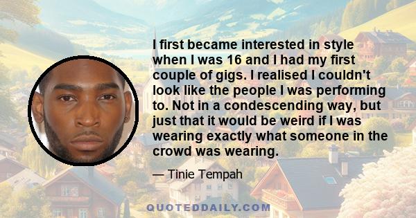 I first became interested in style when I was 16 and I had my first couple of gigs. I realised I couldn't look like the people I was performing to. Not in a condescending way, but just that it would be weird if I was