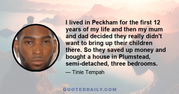 I lived in Peckham for the first 12 years of my life and then my mum and dad decided they really didn't want to bring up their children there. So they saved up money and bought a house in Plumstead, semi-detached, three 