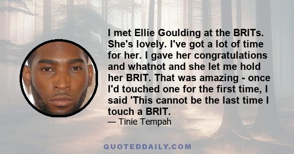 I met Ellie Goulding at the BRITs. She's lovely. I've got a lot of time for her. I gave her congratulations and whatnot and she let me hold her BRIT. That was amazing - once I'd touched one for the first time, I said