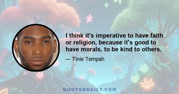 I think it's imperative to have faith or religion, because it's good to have morals, to be kind to others.