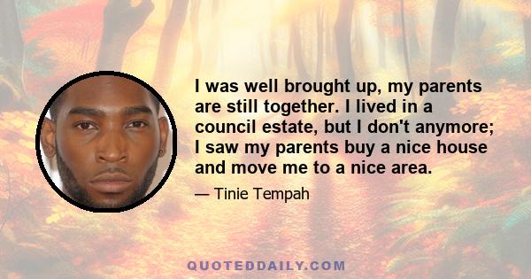 I was well brought up, my parents are still together. I lived in a council estate, but I don't anymore; I saw my parents buy a nice house and move me to a nice area.