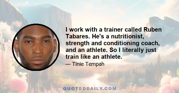 I work with a trainer called Ruben Tabares. He's a nutritionist, strength and conditioning coach, and an athlete. So I literally just train like an athlete.