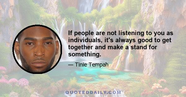 If people are not listening to you as individuals, it's always good to get together and make a stand for something.