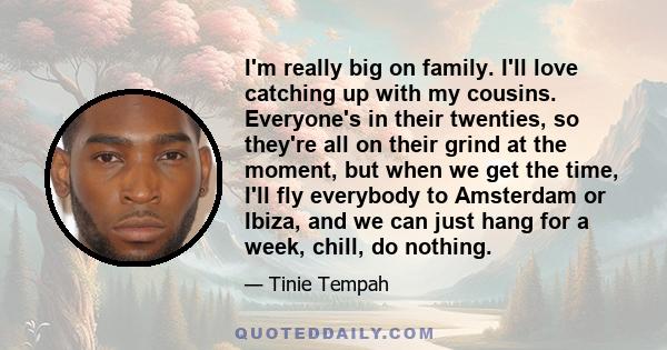 I'm really big on family. I'll love catching up with my cousins. Everyone's in their twenties, so they're all on their grind at the moment, but when we get the time, I'll fly everybody to Amsterdam or Ibiza, and we can