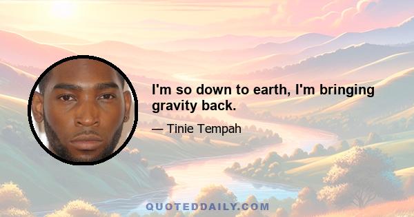 I'm so down to earth, I'm bringing gravity back.