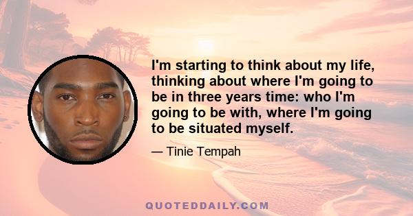 I'm starting to think about my life, thinking about where I'm going to be in three years time: who I'm going to be with, where I'm going to be situated myself.