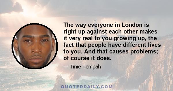 The way everyone in London is right up against each other makes it very real to you growing up, the fact that people have different lives to you. And that causes problems; of course it does.