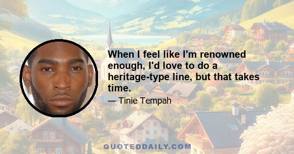 When I feel like I'm renowned enough, I'd love to do a heritage-type line, but that takes time.