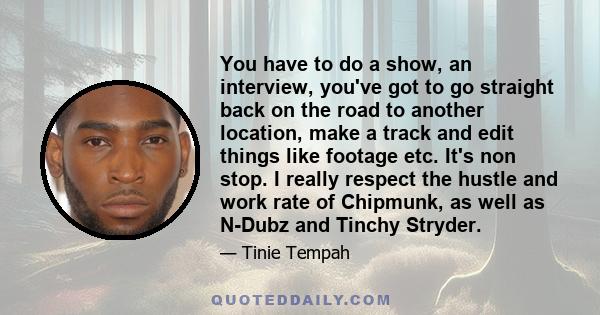 You have to do a show, an interview, you've got to go straight back on the road to another location, make a track and edit things like footage etc. It's non stop. I really respect the hustle and work rate of Chipmunk,