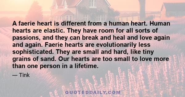 A faerie heart is different from a human heart. Human hearts are elastic. They have room for all sorts of passions, and they can break and heal and love again and again. Faerie hearts are evolutionarily less