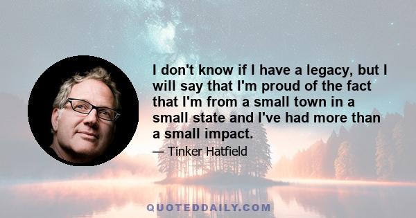 I don't know if I have a legacy, but I will say that I'm proud of the fact that I'm from a small town in a small state and I've had more than a small impact.