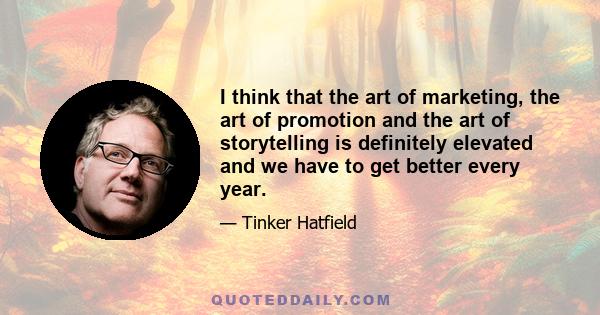 I think that the art of marketing, the art of promotion and the art of storytelling is definitely elevated and we have to get better every year.