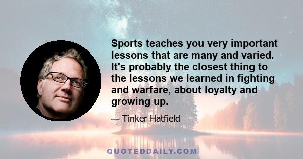 Sports teaches you very important lessons that are many and varied. It's probably the closest thing to the lessons we learned in fighting and warfare, about loyalty and growing up.