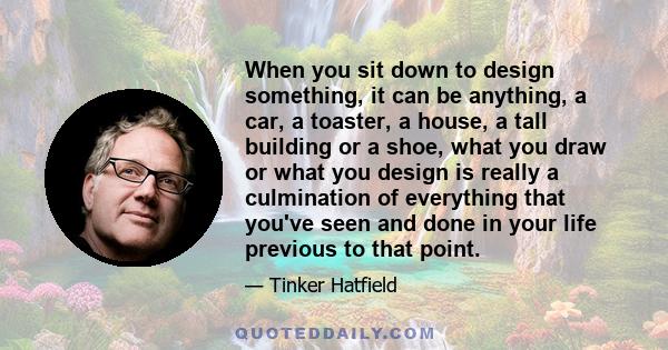 When you sit down to design something, it can be anything, a car, a toaster, a house, a tall building or a shoe, what you draw or what you design is really a culmination of everything that you've seen and done in your