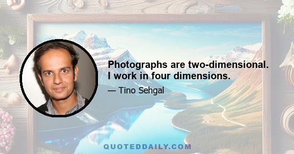 Photographs are two-dimensional. I work in four dimensions.