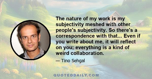 The nature of my work is my subjectivity meshed with other people's subjectivity. So there's a correspondence with that... Even if you write about me, it will reflect on you; everything is a kind of weird collaboration.