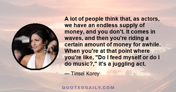 A lot of people think that, as actors, we have an endless supply of money, and you don't. It comes in waves, and then you're riding a certain amount of money for awhile. When you're at that point where you're like, Do I 